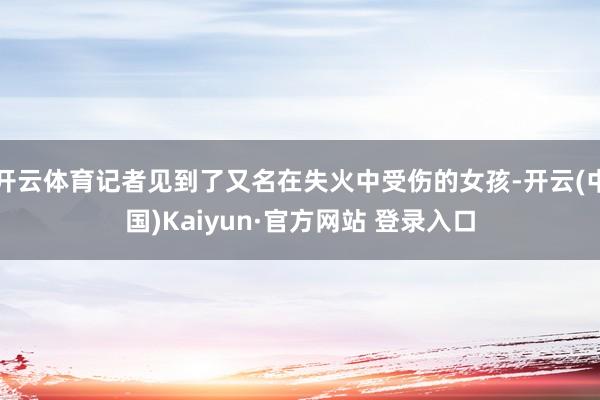 开云体育记者见到了又名在失火中受伤的女孩-开云(中国)Kaiyun·官方网站 登录入口