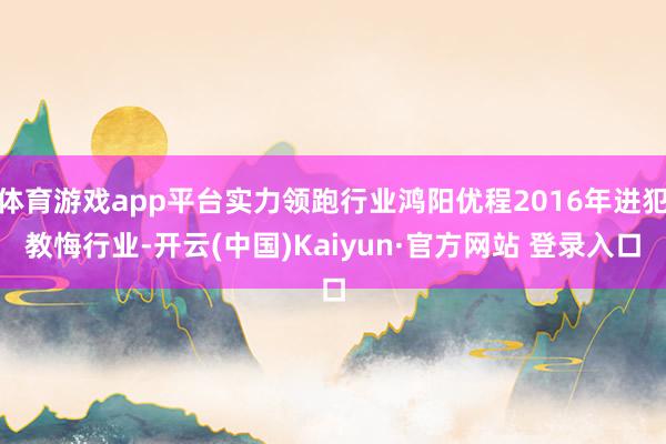 体育游戏app平台实力领跑行业鸿阳优程2016年进犯教悔行业-开云(中国)Kaiyun·官方网站 登录入口