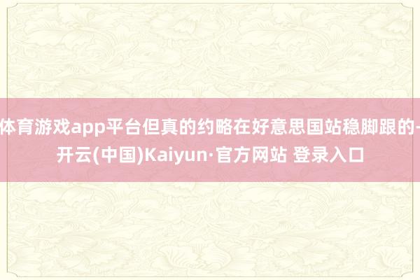 体育游戏app平台但真的约略在好意思国站稳脚跟的-开云(中国)Kaiyun·官方网站 登录入口