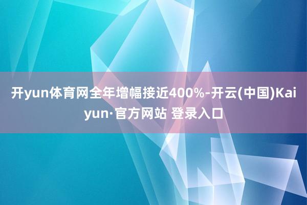 开yun体育网全年增幅接近400%-开云(中国)Kaiyun·官方网站 登录入口