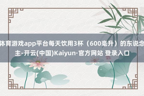 体育游戏app平台每天饮用3杯（600毫升）的东说念主-开云(中国)Kaiyun·官方网站 登录入口