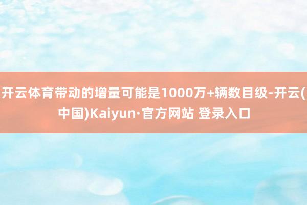 开云体育带动的增量可能是1000万+辆数目级-开云(中国)Kaiyun·官方网站 登录入口