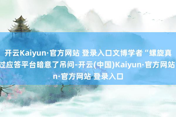 开云Kaiyun·官方网站 登录入口文博学者“螺旋真谛”也通过应答平台暗意了吊问-开云(中国)Kaiyun·官方网站 登录入口