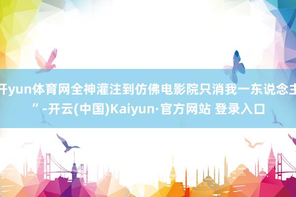 开yun体育网全神灌注到仿佛电影院只消我一东说念主”-开云(中国)Kaiyun·官方网站 登录入口