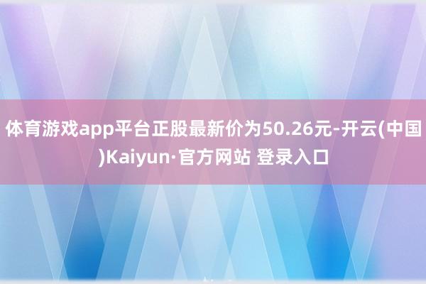 体育游戏app平台正股最新价为50.26元-开云(中国)Kaiyun·官方网站 登录入口