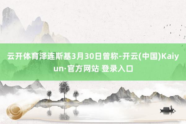 云开体育泽连斯基3月30日曾称-开云(中国)Kaiyun·官方网站 登录入口