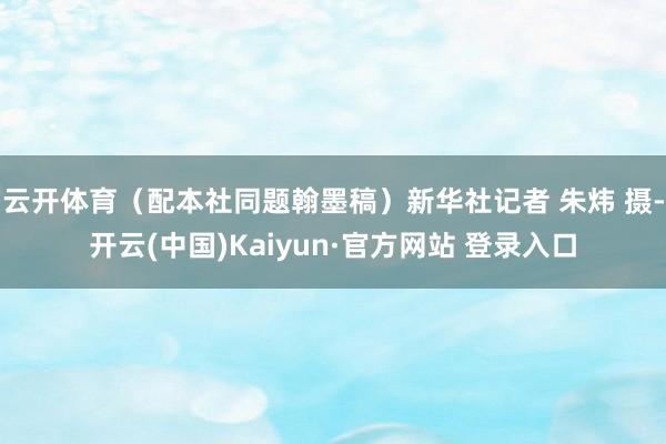 云开体育（配本社同题翰墨稿）新华社记者 朱炜 摄-开云(中国)Kaiyun·官方网站 登录入口